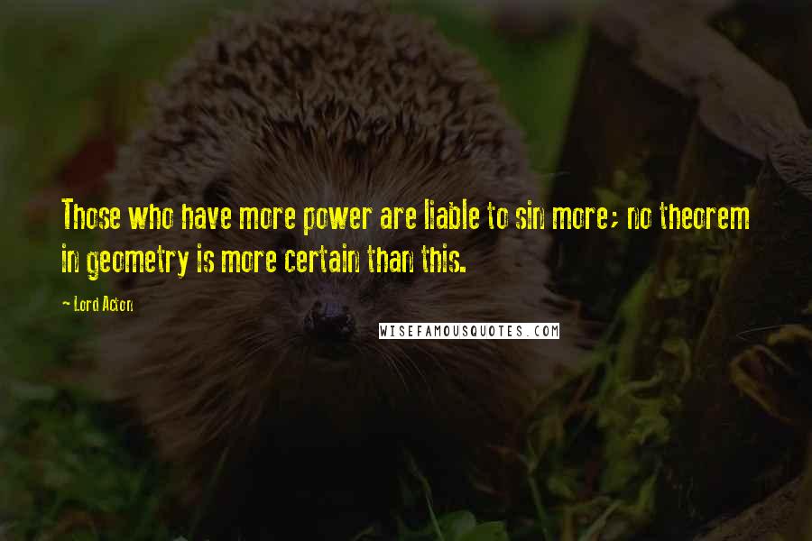 Lord Acton Quotes: Those who have more power are liable to sin more; no theorem in geometry is more certain than this.