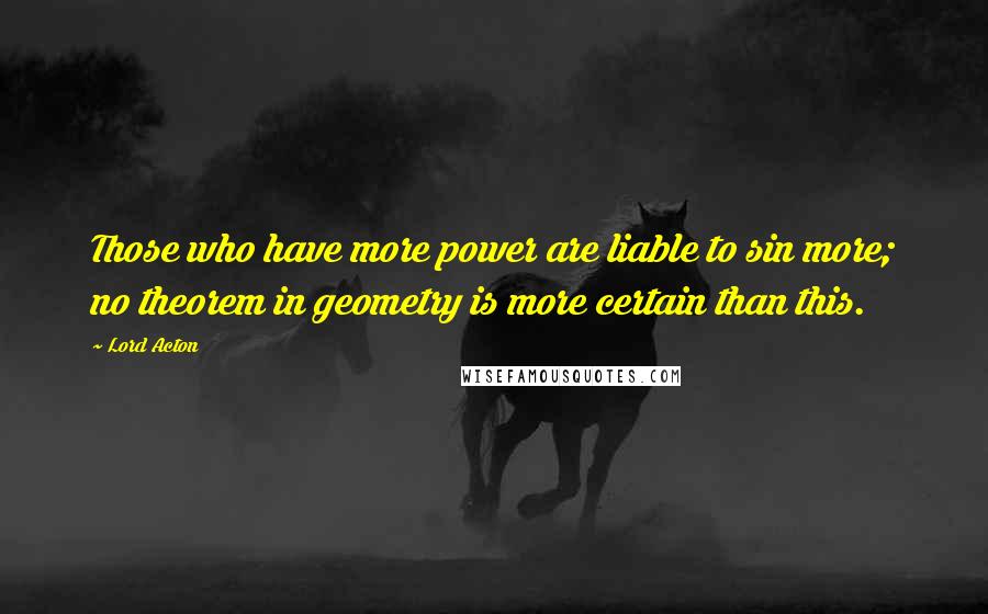 Lord Acton Quotes: Those who have more power are liable to sin more; no theorem in geometry is more certain than this.
