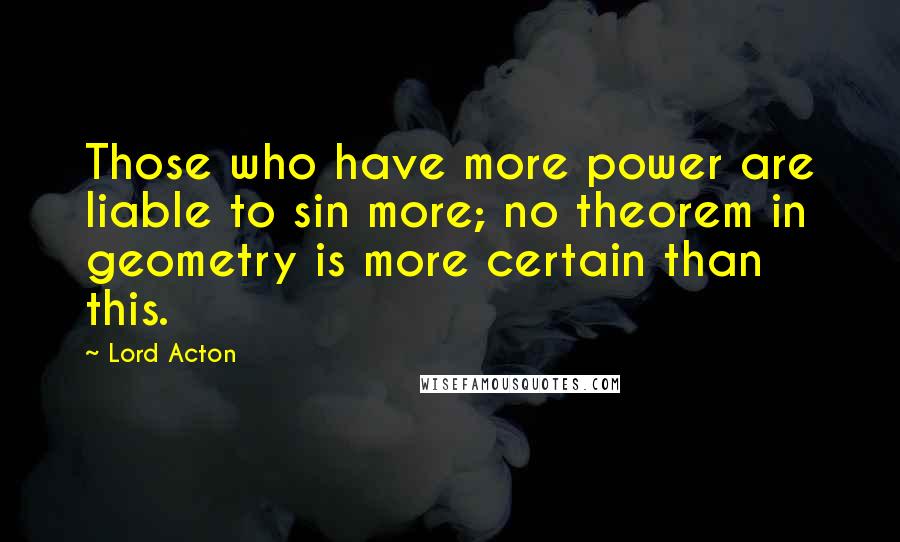 Lord Acton Quotes: Those who have more power are liable to sin more; no theorem in geometry is more certain than this.