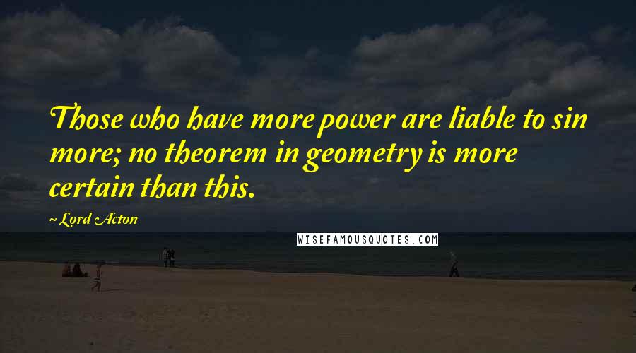 Lord Acton Quotes: Those who have more power are liable to sin more; no theorem in geometry is more certain than this.
