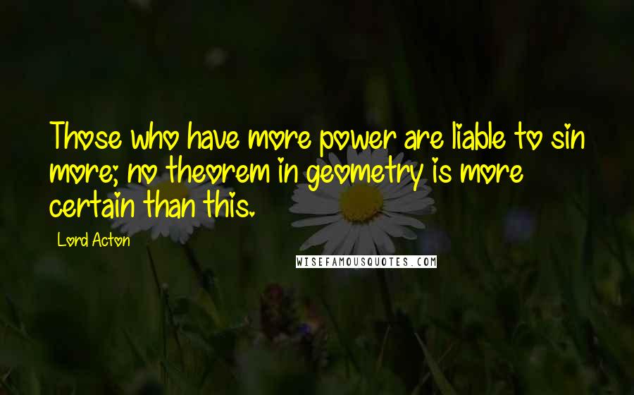 Lord Acton Quotes: Those who have more power are liable to sin more; no theorem in geometry is more certain than this.