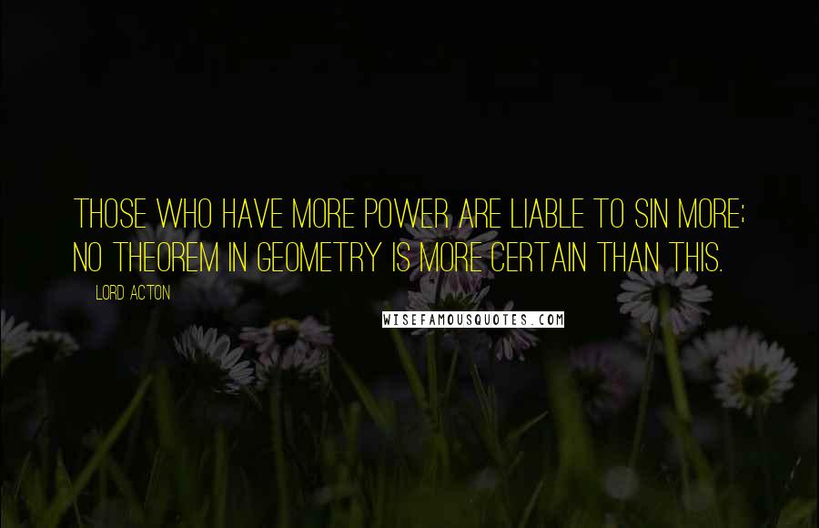 Lord Acton Quotes: Those who have more power are liable to sin more; no theorem in geometry is more certain than this.