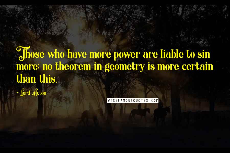 Lord Acton Quotes: Those who have more power are liable to sin more; no theorem in geometry is more certain than this.