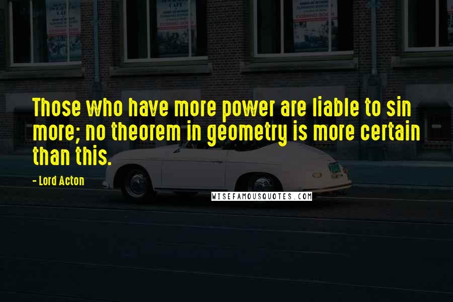Lord Acton Quotes: Those who have more power are liable to sin more; no theorem in geometry is more certain than this.