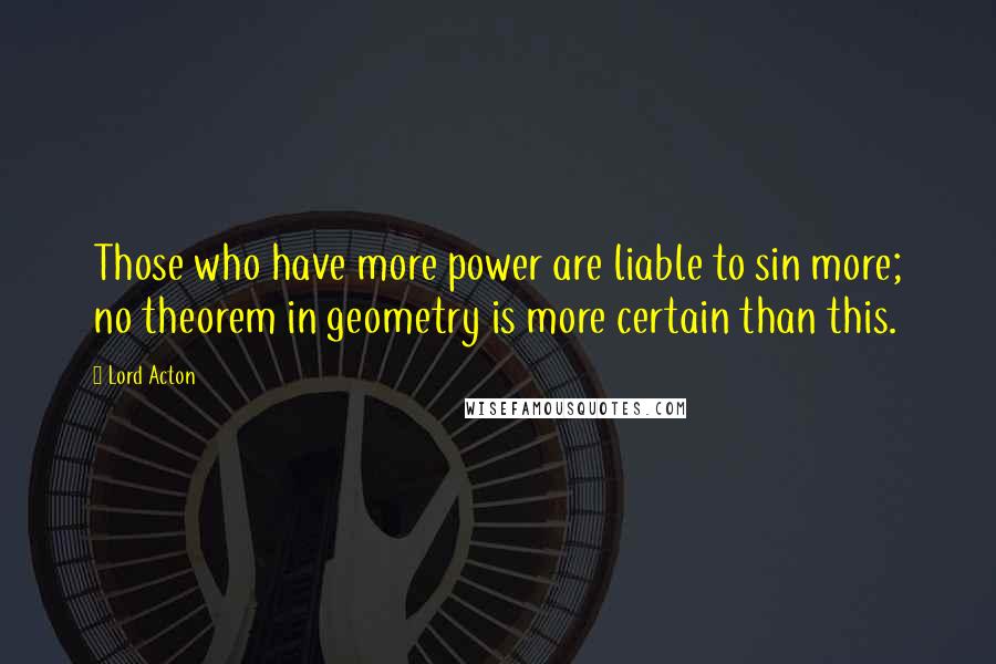 Lord Acton Quotes: Those who have more power are liable to sin more; no theorem in geometry is more certain than this.