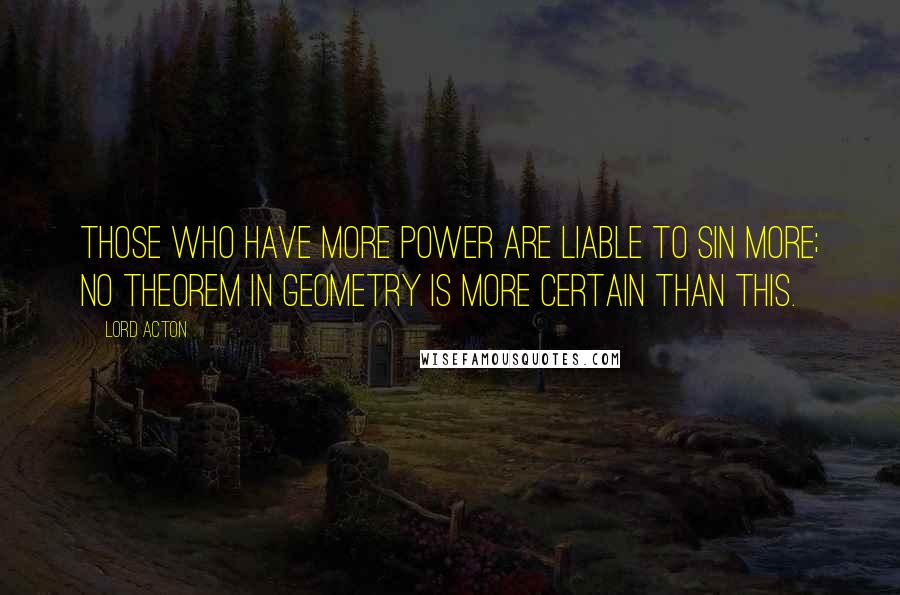 Lord Acton Quotes: Those who have more power are liable to sin more; no theorem in geometry is more certain than this.