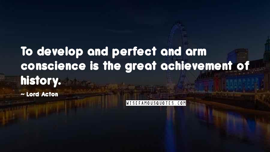 Lord Acton Quotes: To develop and perfect and arm conscience is the great achievement of history.