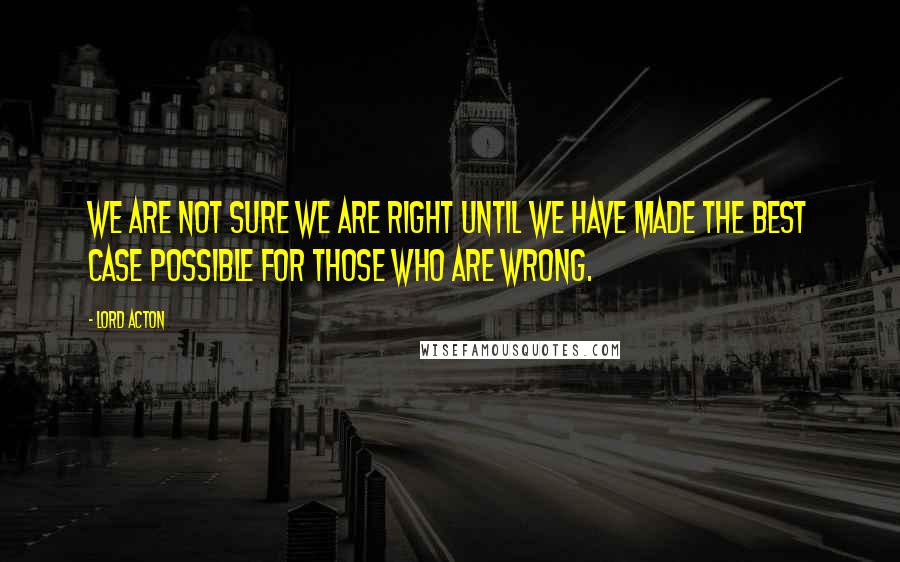 Lord Acton Quotes: We are not sure we are right until we have made the best case possible for those who are wrong.