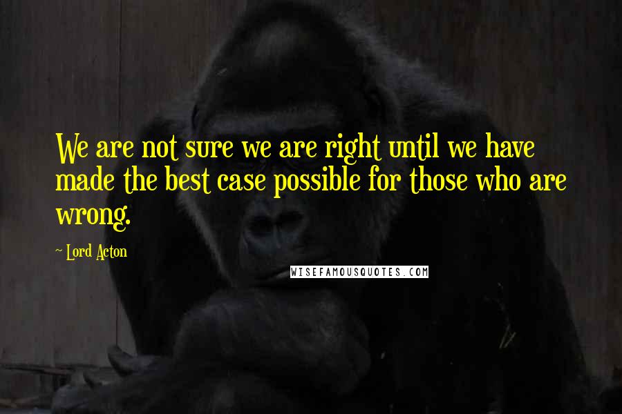 Lord Acton Quotes: We are not sure we are right until we have made the best case possible for those who are wrong.