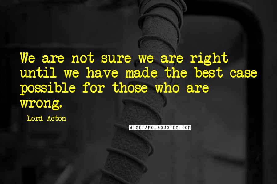 Lord Acton Quotes: We are not sure we are right until we have made the best case possible for those who are wrong.