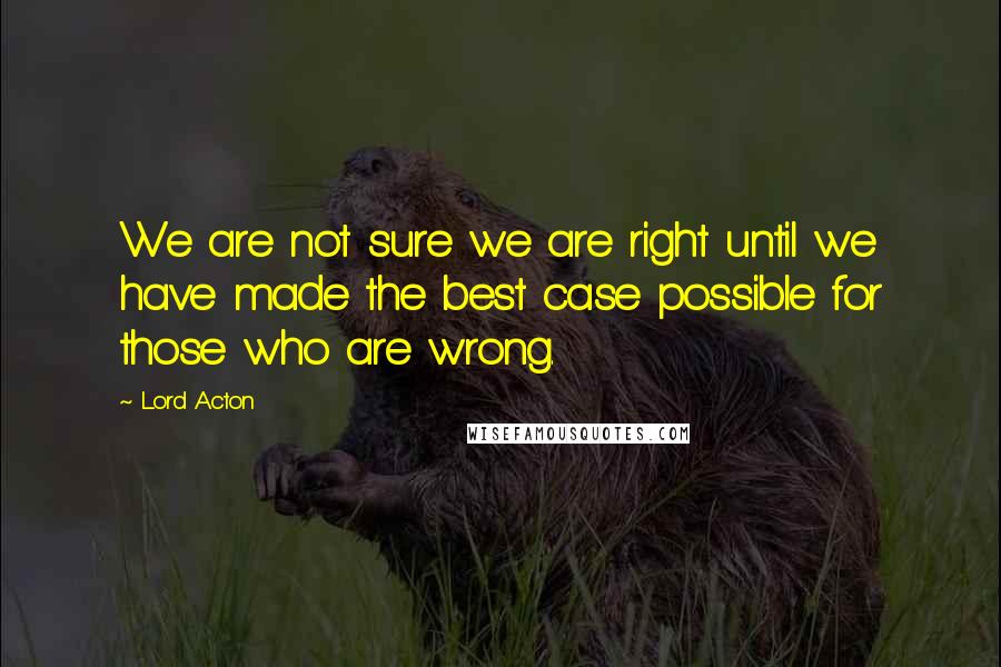 Lord Acton Quotes: We are not sure we are right until we have made the best case possible for those who are wrong.