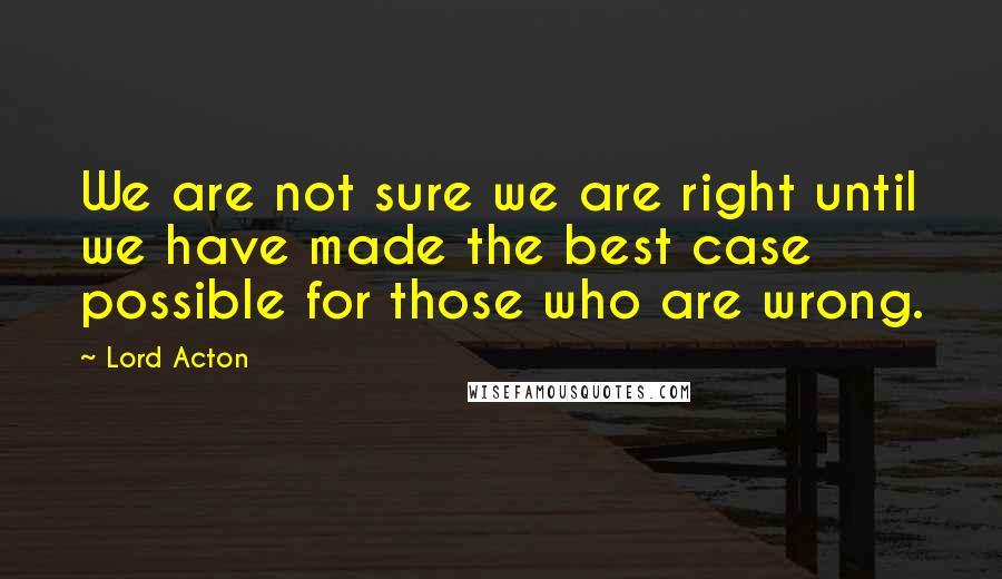 Lord Acton Quotes: We are not sure we are right until we have made the best case possible for those who are wrong.