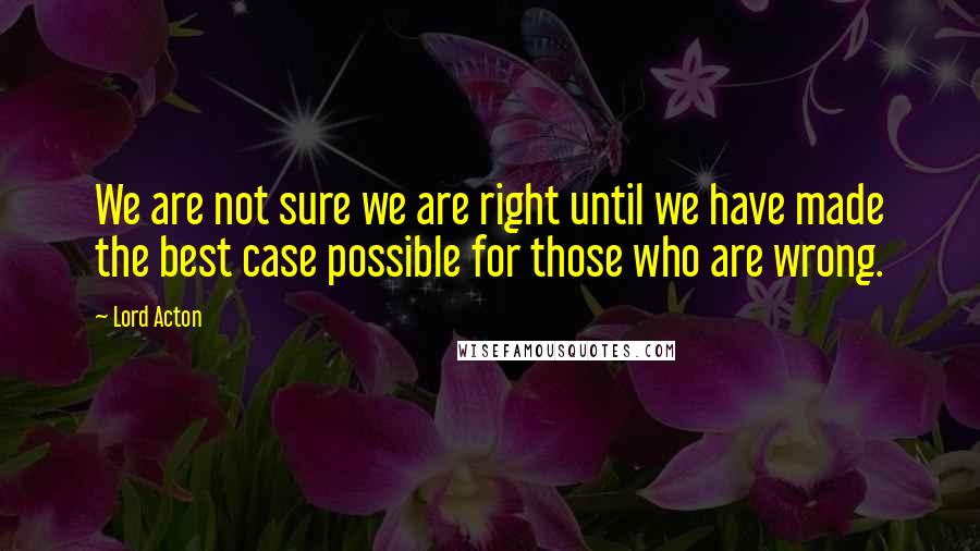 Lord Acton Quotes: We are not sure we are right until we have made the best case possible for those who are wrong.