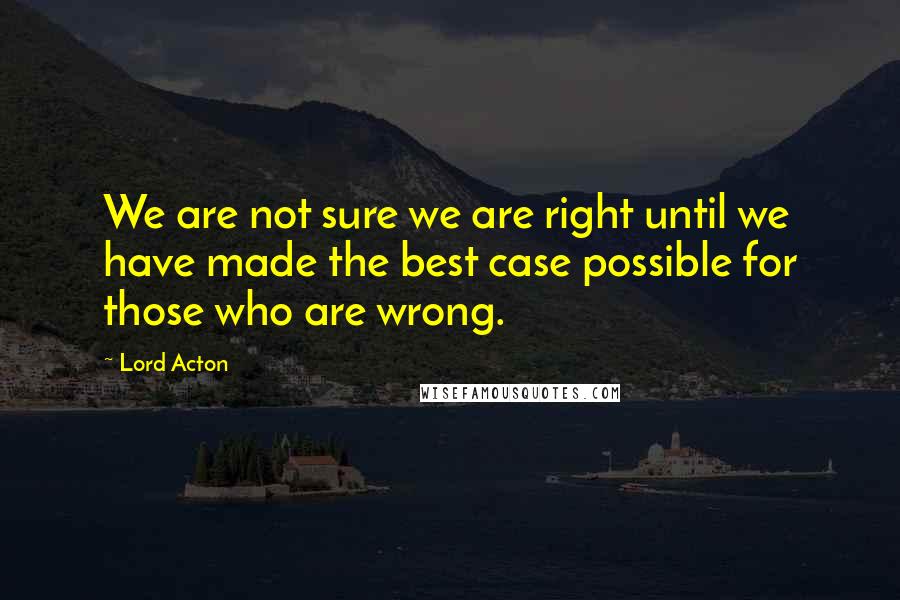 Lord Acton Quotes: We are not sure we are right until we have made the best case possible for those who are wrong.