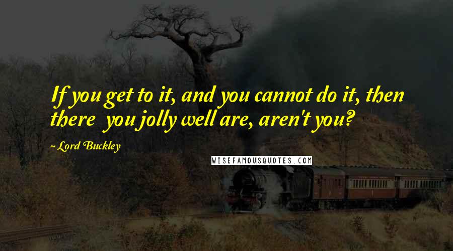 Lord Buckley Quotes: If you get to it, and you cannot do it, then there  you jolly well are, aren't you?