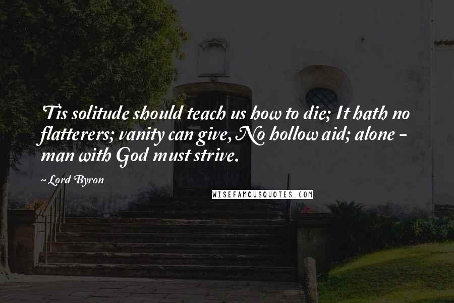 Lord Byron Quotes: 'Tis solitude should teach us how to die; It hath no flatterers; vanity can give, No hollow aid; alone - man with God must strive.