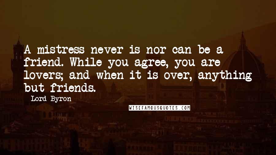 Lord Byron Quotes: A mistress never is nor can be a friend. While you agree, you are lovers; and when it is over, anything but friends.