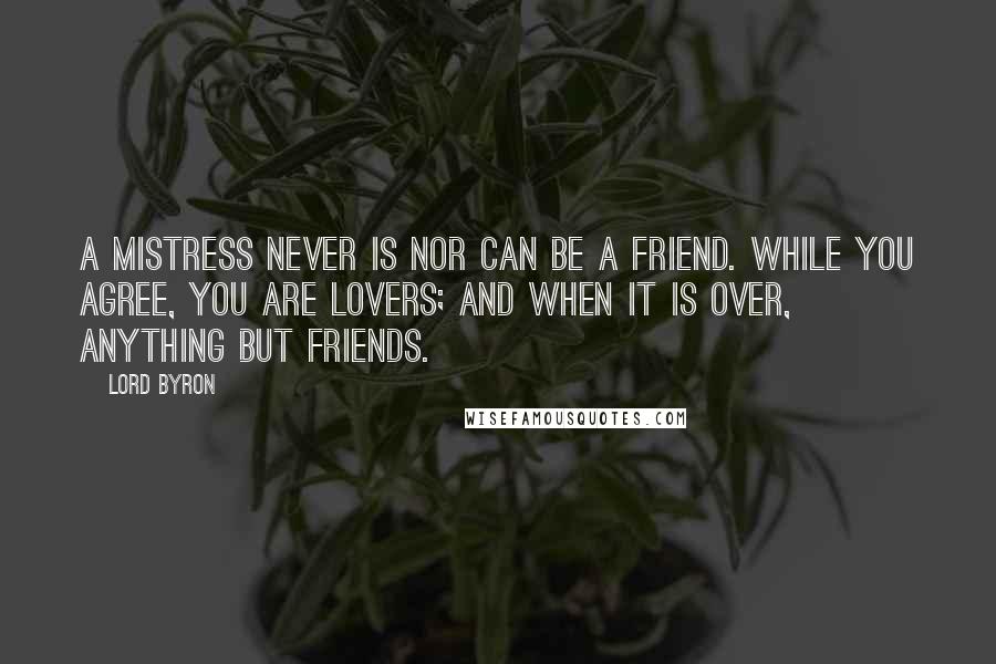 Lord Byron Quotes: A mistress never is nor can be a friend. While you agree, you are lovers; and when it is over, anything but friends.