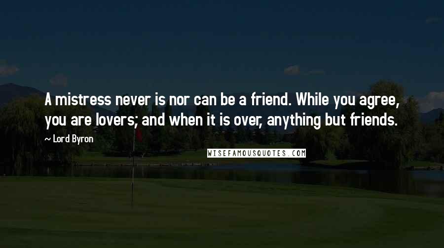 Lord Byron Quotes: A mistress never is nor can be a friend. While you agree, you are lovers; and when it is over, anything but friends.