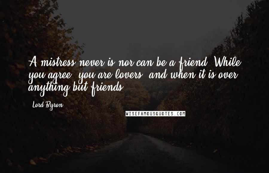 Lord Byron Quotes: A mistress never is nor can be a friend. While you agree, you are lovers; and when it is over, anything but friends.
