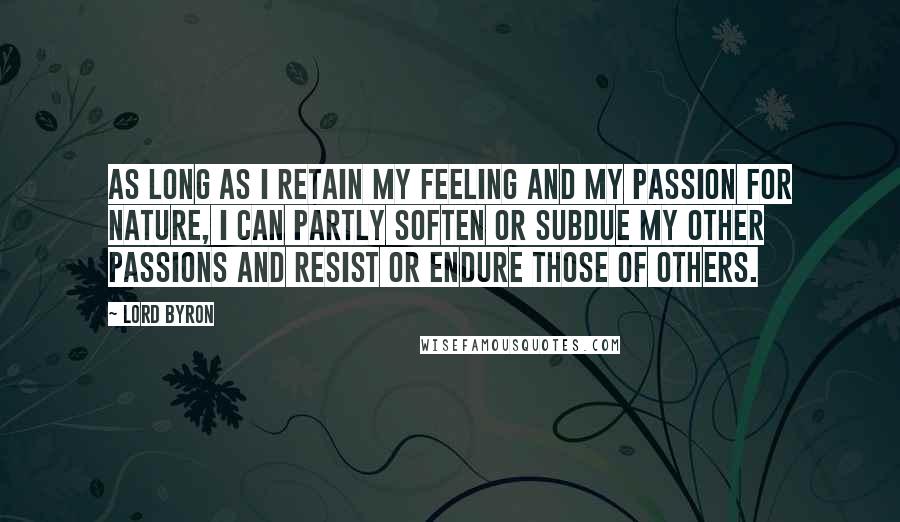 Lord Byron Quotes: As long as I retain my feeling and my passion for Nature, I can partly soften or subdue my other passions and resist or endure those of others.