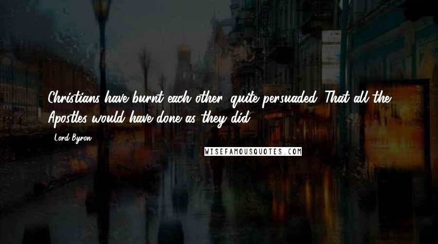 Lord Byron Quotes: Christians have burnt each other, quite persuaded. That all the Apostles would have done as they did.