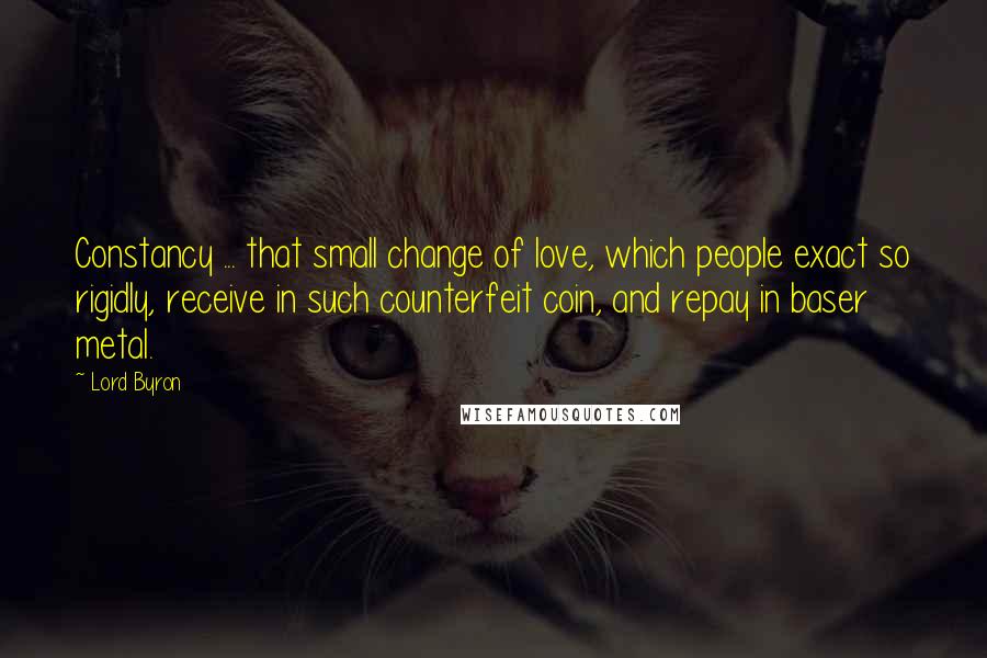 Lord Byron Quotes: Constancy ... that small change of love, which people exact so rigidly, receive in such counterfeit coin, and repay in baser metal.