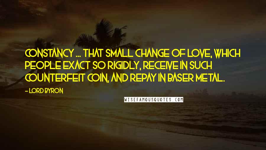 Lord Byron Quotes: Constancy ... that small change of love, which people exact so rigidly, receive in such counterfeit coin, and repay in baser metal.