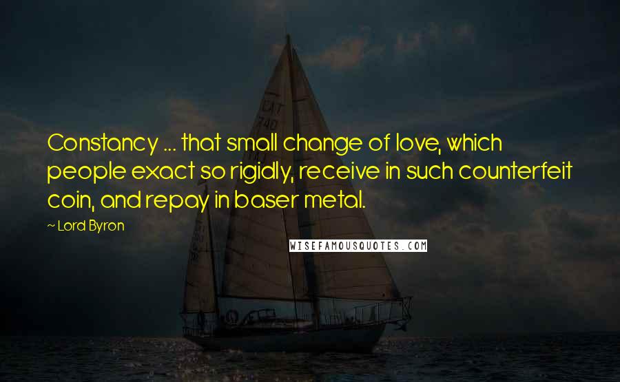 Lord Byron Quotes: Constancy ... that small change of love, which people exact so rigidly, receive in such counterfeit coin, and repay in baser metal.