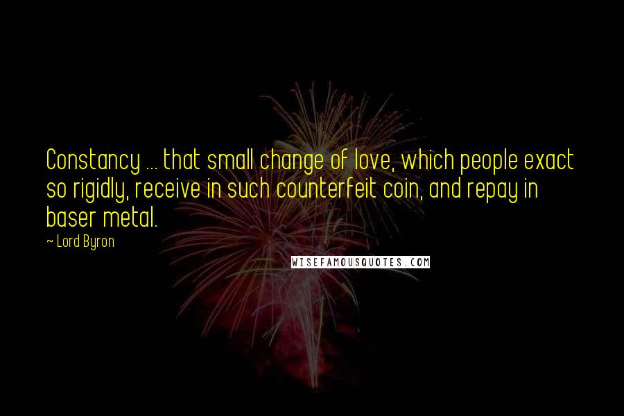 Lord Byron Quotes: Constancy ... that small change of love, which people exact so rigidly, receive in such counterfeit coin, and repay in baser metal.