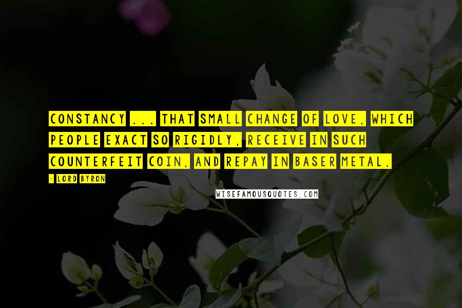 Lord Byron Quotes: Constancy ... that small change of love, which people exact so rigidly, receive in such counterfeit coin, and repay in baser metal.