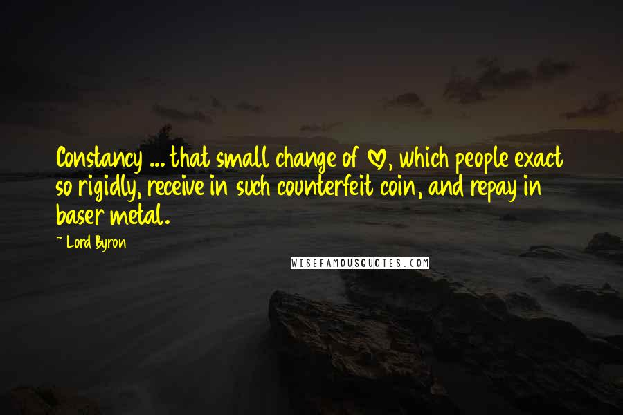 Lord Byron Quotes: Constancy ... that small change of love, which people exact so rigidly, receive in such counterfeit coin, and repay in baser metal.