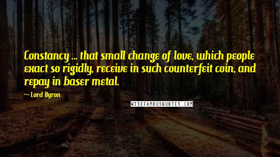 Lord Byron Quotes: Constancy ... that small change of love, which people exact so rigidly, receive in such counterfeit coin, and repay in baser metal.