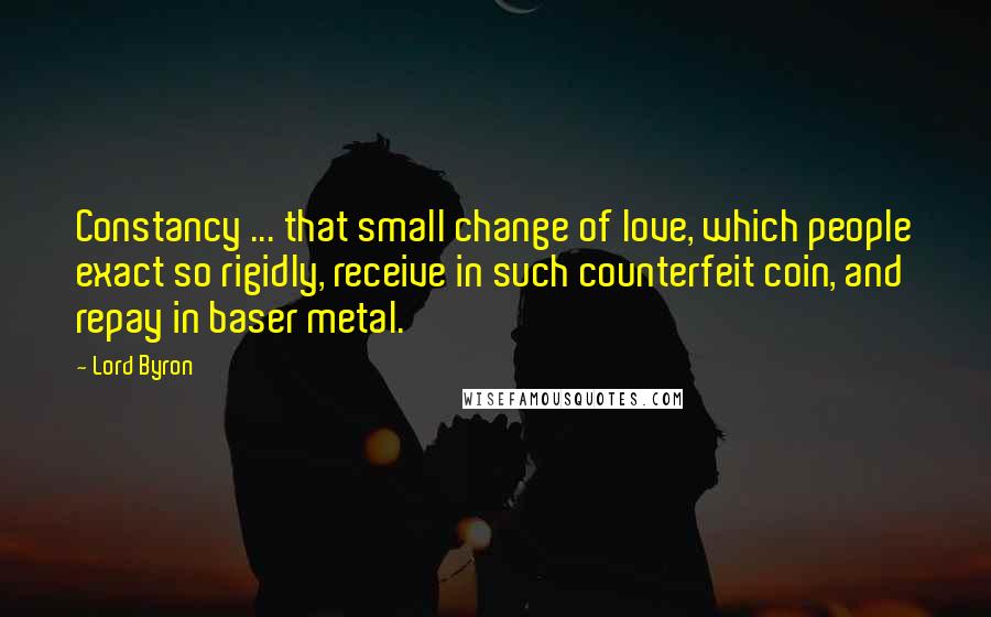 Lord Byron Quotes: Constancy ... that small change of love, which people exact so rigidly, receive in such counterfeit coin, and repay in baser metal.