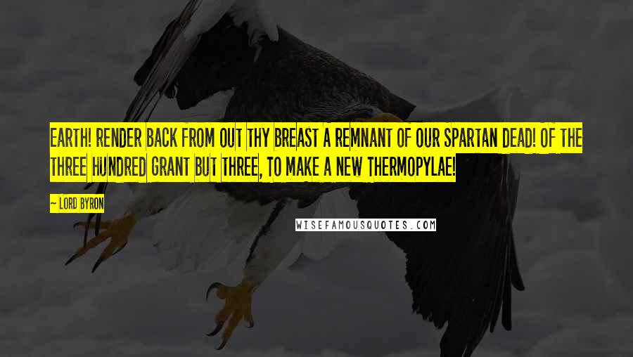 Lord Byron Quotes: Earth! render back from out thy breast A remnant of our Spartan dead! Of the three hundred grant but three, To make a new Thermopylae!