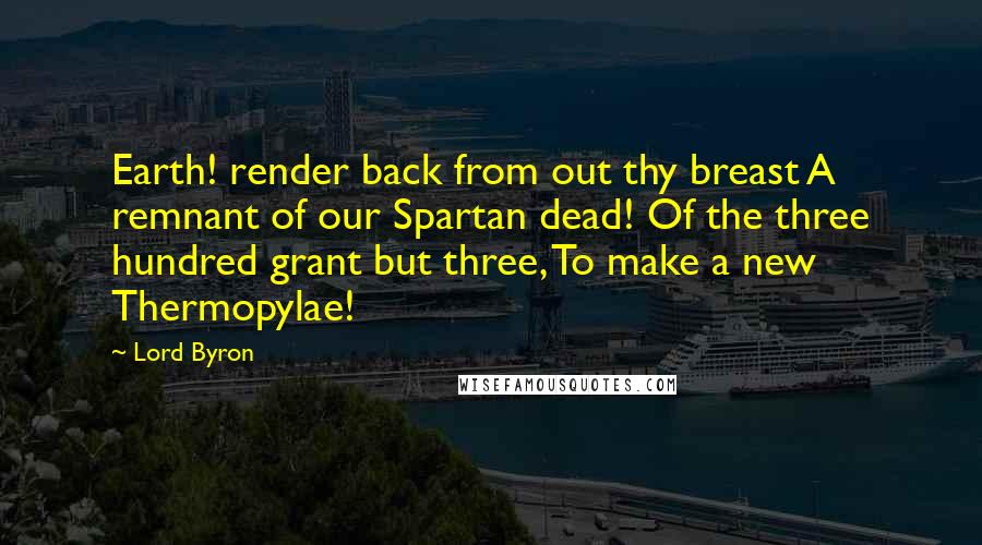 Lord Byron Quotes: Earth! render back from out thy breast A remnant of our Spartan dead! Of the three hundred grant but three, To make a new Thermopylae!