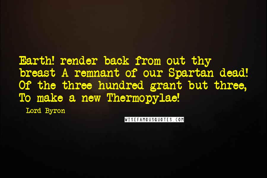 Lord Byron Quotes: Earth! render back from out thy breast A remnant of our Spartan dead! Of the three hundred grant but three, To make a new Thermopylae!