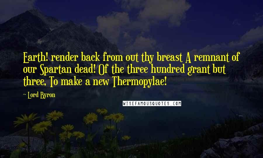 Lord Byron Quotes: Earth! render back from out thy breast A remnant of our Spartan dead! Of the three hundred grant but three, To make a new Thermopylae!