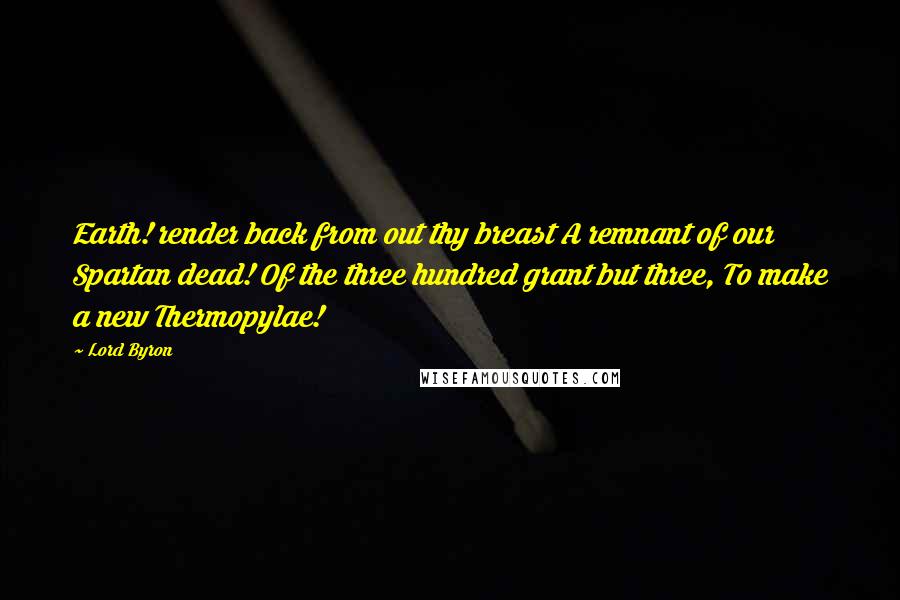 Lord Byron Quotes: Earth! render back from out thy breast A remnant of our Spartan dead! Of the three hundred grant but three, To make a new Thermopylae!