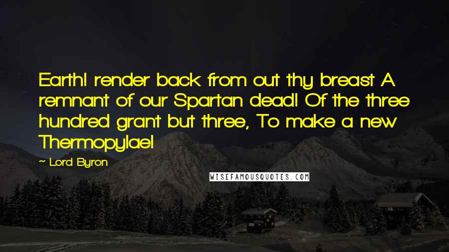 Lord Byron Quotes: Earth! render back from out thy breast A remnant of our Spartan dead! Of the three hundred grant but three, To make a new Thermopylae!