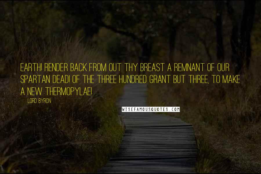 Lord Byron Quotes: Earth! render back from out thy breast A remnant of our Spartan dead! Of the three hundred grant but three, To make a new Thermopylae!