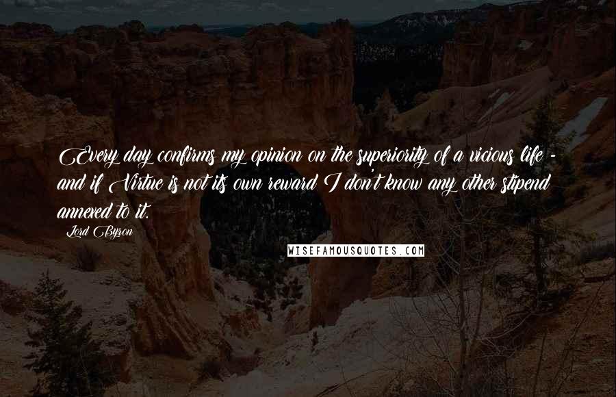Lord Byron Quotes: Every day confirms my opinion on the superiority of a vicious life - and if Virtue is not its own reward I don't know any other stipend annexed to it.