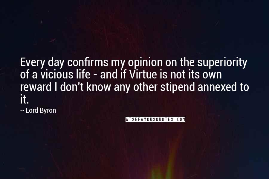 Lord Byron Quotes: Every day confirms my opinion on the superiority of a vicious life - and if Virtue is not its own reward I don't know any other stipend annexed to it.