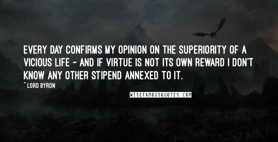 Lord Byron Quotes: Every day confirms my opinion on the superiority of a vicious life - and if Virtue is not its own reward I don't know any other stipend annexed to it.