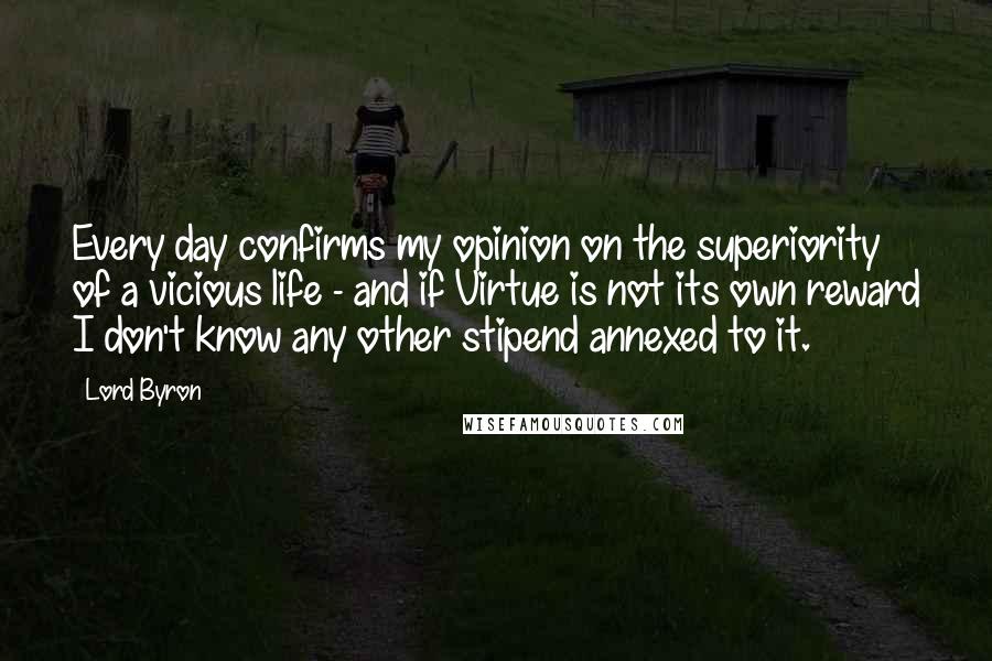 Lord Byron Quotes: Every day confirms my opinion on the superiority of a vicious life - and if Virtue is not its own reward I don't know any other stipend annexed to it.