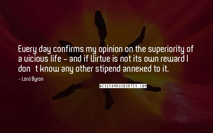 Lord Byron Quotes: Every day confirms my opinion on the superiority of a vicious life - and if Virtue is not its own reward I don't know any other stipend annexed to it.