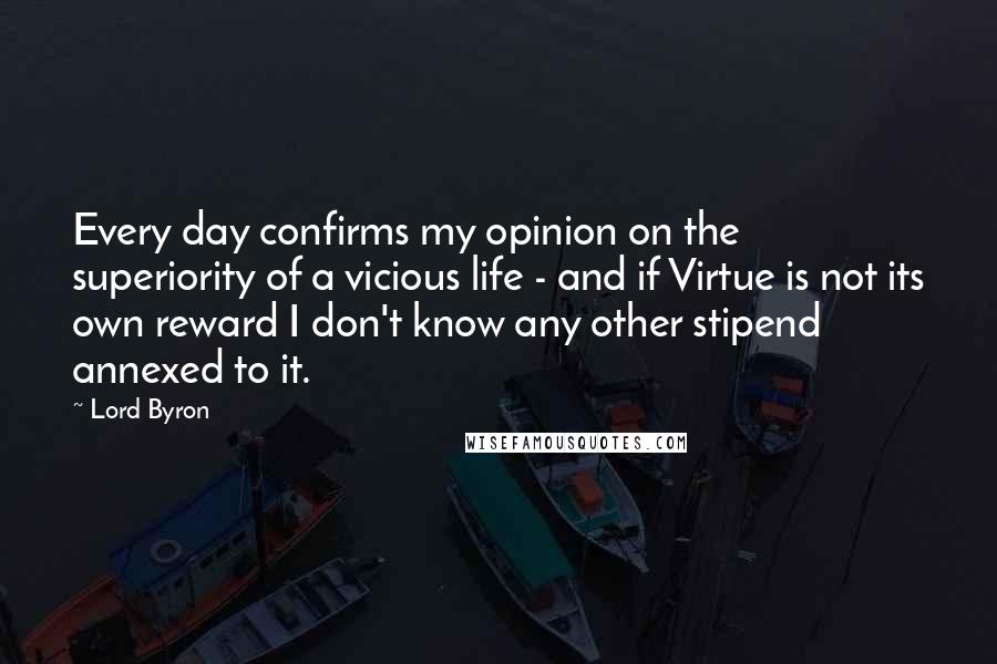 Lord Byron Quotes: Every day confirms my opinion on the superiority of a vicious life - and if Virtue is not its own reward I don't know any other stipend annexed to it.