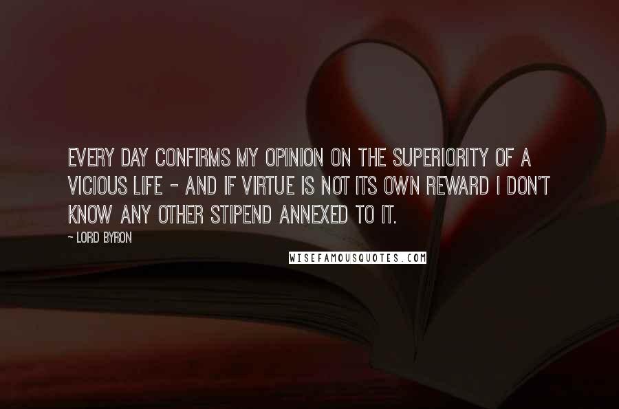 Lord Byron Quotes: Every day confirms my opinion on the superiority of a vicious life - and if Virtue is not its own reward I don't know any other stipend annexed to it.