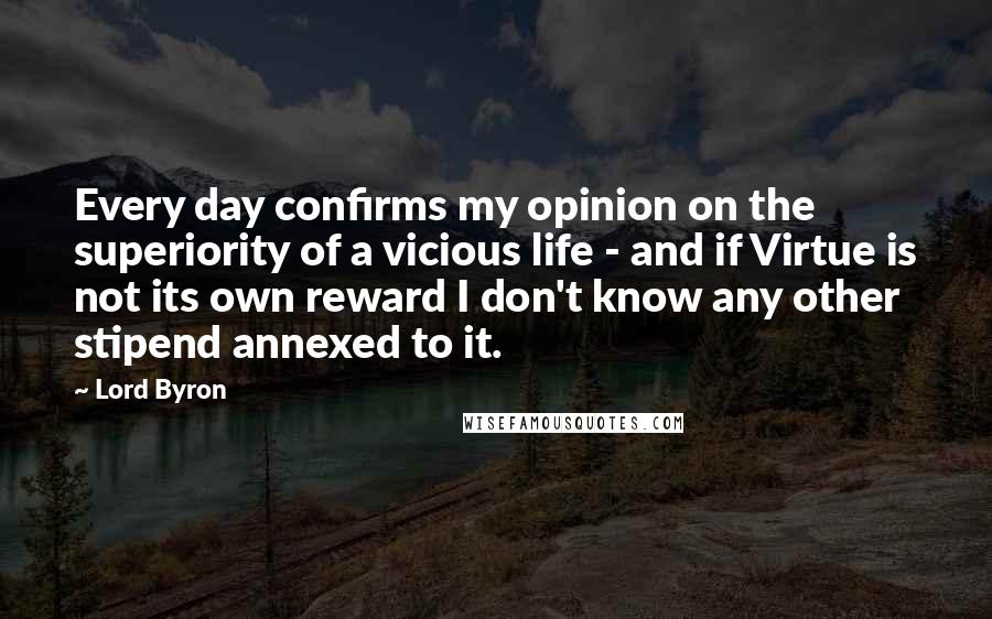 Lord Byron Quotes: Every day confirms my opinion on the superiority of a vicious life - and if Virtue is not its own reward I don't know any other stipend annexed to it.