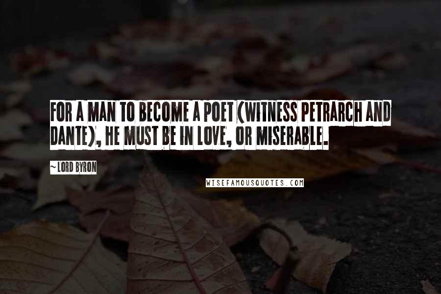 Lord Byron Quotes: For a man to become a poet (witness Petrarch and Dante), he must be in love, or miserable.